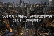 乐竞体育火树银花：英雄联盟总决赛颁奖礼上的辉煌时刻