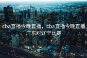 cba直播今晚直播，cba直播今晚直播广东对辽宁比赛