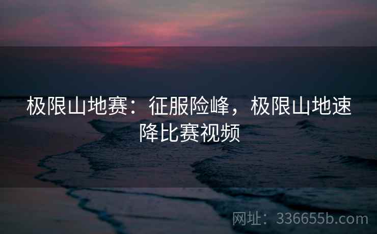 极限山地赛：征服险峰，极限山地速降比赛视频