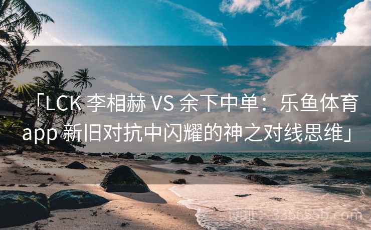 「LCK 李相赫 VS 余下中单：乐鱼体育app 新旧对抗中闪耀的神之对线思维」