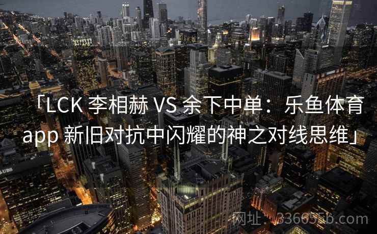 「LCK 李相赫 VS 余下中单：乐鱼体育app 新旧对抗中闪耀的神之对线思维」