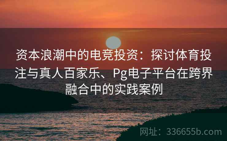 资本浪潮中的电竞投资：探讨体育投注与真人百家乐、Pg电子平台在跨界融合中的实践案例