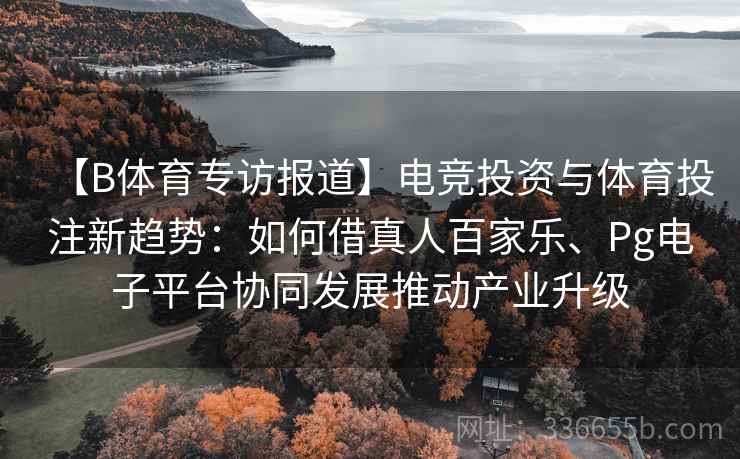 【B体育专访报道】电竞投资与体育投注新趋势：如何借真人百家乐、Pg电子平台协同发展推动产业升级