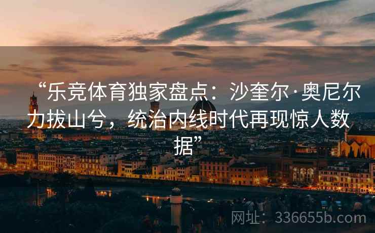 “乐竞体育独家盘点：沙奎尔·奥尼尔力拔山兮，统治内线时代再现惊人数据”