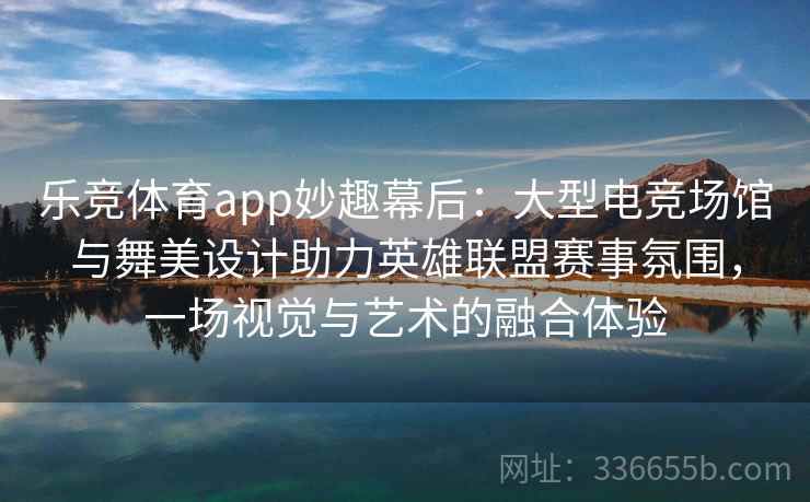 乐竞体育app妙趣幕后：大型电竞场馆与舞美设计助力英雄联盟赛事氛围，一场视觉与艺术的融合体验