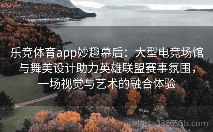 乐竞体育app妙趣幕后：大型电竞场馆与舞美设计助力英雄联盟赛事氛围，一场视觉与艺术的融合体验