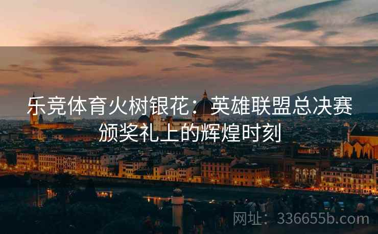 乐竞体育火树银花：英雄联盟总决赛颁奖礼上的辉煌时刻