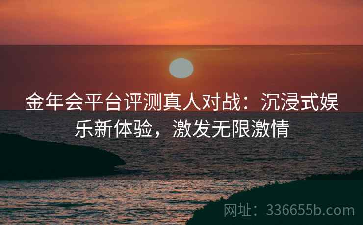 金年会平台评测真人对战：沉浸式娱乐新体验，激发无限激情
