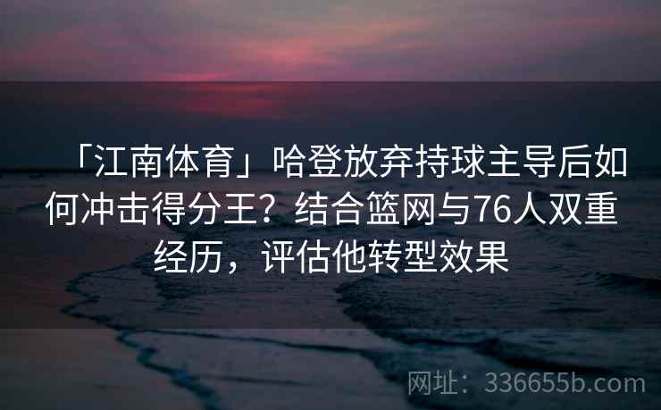 「江南体育」哈登放弃持球主导后如何冲击得分王？结合篮网与76人双重经历，评估他转型效果