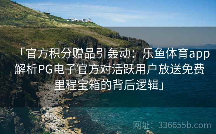 「官方积分赠品引轰动：乐鱼体育app 解析PG电子官方对活跃用户放送免费里程宝箱的背后逻辑」