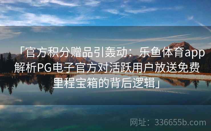 「官方积分赠品引轰动：乐鱼体育app 解析PG电子官方对活跃用户放送免费里程宝箱的背后逻辑」