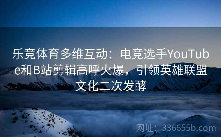 乐竞体育多维互动：电竞选手YouTube和B站剪辑高呼火爆，引领英雄联盟文化二次发酵