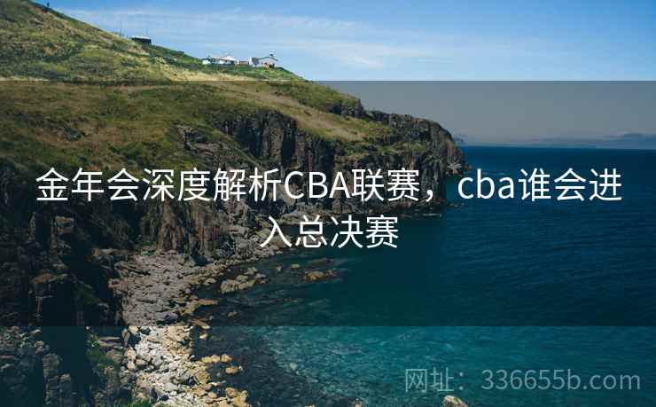 金年会深度解析CBA联赛，cba谁会进入总决赛