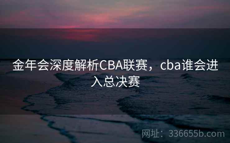 金年会深度解析CBA联赛，cba谁会进入总决赛