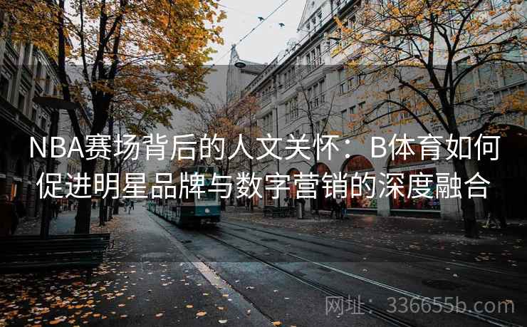 NBA赛场背后的人文关怀：B体育如何促进明星品牌与数字营销的深度融合
